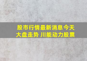 股市行情最新消息今天大盘走势 川能动力股票